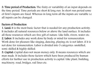 3. Time period of Production: The fixity or variability of an input depends on
the time period. Time periods are short & long run. In short run period some
of firm’s inputs are fixed. Whereas in long term all the inputs are variable i.e
all inputs can be changed.
Factors of Production
1. Land: It is the most basic factor that is needed for any production activity.
It includes all natural resources below or above the land surface. It includes
all those resources which are free gift of nature. Like hills, rivers, water etc.
2. Labor: It includes any work done by body or mind for remuneration.
Work done for pleasure like singing, dancing, playing etc is not labor, if it is
not done for remuneration. Labor is divided into 3 categories: unskilled,
semi-skilled & highly skilled.
3. Capital: Capital does not mean money only. It means resources which are
man made. It includes those factors which have been produced by human
efforts for further use in production activity is capital. Like plant, building,
machinery, road, bridges, rail lines etc.
 