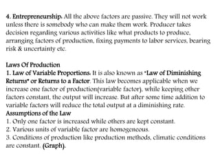 4. Entrepreneurship: All the above factors are passive. They will not work
unless there is somebody who can make them work. Producer takes
decision regarding various activities like what products to produce,
arranging factors of production, fixing payments to labor services, bearing
risk & uncertainty etc.
Laws Of Production
1. Law of Variable Proportions: It is also known as “Law of Diminishing
Returns” or Returns to a Factor. This law becomes applicable when we
increase one factor of production(variable factor), while keeping other
factors constant, the output will increase. But after some time addition to
variable factors will reduce the total output at a diminishing rate.
Assumptions of the Law
1. Only one factor is increased while others are kept constant.
2. Various units of variable factor are homogeneous.
3. Conditions of production like production methods, climatic conditions
are constant. (Graph).
 