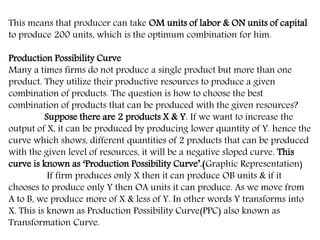This means that producer can take OM units of labor & ON units of capital
to produce 200 units, which is the optimum combination for him.
Production Possibility Curve
Many a times firms do not produce a single product but more than one
product. They utilize their productive resources to produce a given
combination of products. The question is how to choose the best
combination of products that can be produced with the given resources?
Suppose there are 2 products X & Y. If we want to increase the
output of X, it can be produced by producing lower quantity of Y. hence the
curve which shows, different quantities of 2 products that can be produced
with the given level of resources, it will be a negative sloped curve. This
curve is known as ‘Production Possibility Curve’.(Graphic Representation)
If firm produces only X then it can produce OB units & if it
chooses to produce only Y then OA units it can produce. As we move from
A to B, we produce more of X & less of Y. In other words Y transforms into
X. This is known as Production Possibility Curve(PPC) also known as
Transformation Curve.
 