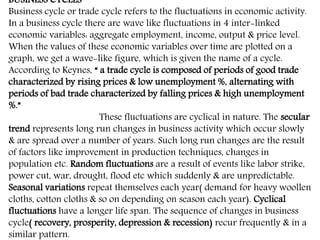 BUSINESS CYCLES
Business cycle or trade cycle refers to the fluctuations in economic activity.
In a business cycle there are wave like fluctuations in 4 inter-linked
economic variables: aggregate employment, income, output & price level.
When the values of these economic variables over time are plotted on a
graph, we get a wave-like figure, which is given the name of a cycle.
According to Keynes, “ a trade cycle is composed of periods of good trade
characterized by rising prices & low unemployment %, alternating with
periods of bad trade characterized by falling prices & high unemployment
%.”
These fluctuations are cyclical in nature. The secular
trend represents long run changes in business activity which occur slowly
& are spread over a number of years. Such long run changes are the result
of factors like improvement in production techniques, changes in
population etc. Random fluctuations are a result of events like labor strike,
power cut, war, drought, flood etc which suddenly & are unpredictable.
Seasonal variations repeat themselves each year( demand for heavy woollen
cloths, cotton cloths & so on depending on season each year). Cyclical
fluctuations have a longer life span. The sequence of changes in business
cycle( recovery, prosperity, depression & recession) recur frequently & in a
similar pattern.
 