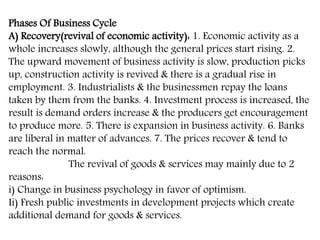Phases Of Business Cycle
A) Recovery(revival of economic activity): 1. Economic activity as a
whole increases slowly, although the general prices start rising. 2.
The upward movement of business activity is slow, production picks
up, construction activity is revived & there is a gradual rise in
employment. 3. Industrialists & the businessmen repay the loans
taken by them from the banks. 4. Investment process is increased, the
result is demand orders increase & the producers get encouragement
to produce more. 5. There is expansion in business activity. 6. Banks
are liberal in matter of advances. 7. The prices recover & tend to
reach the normal.
The revival of goods & services may mainly due to 2
reasons:
i) Change in business psychology in favor of optimism.
Ii) Fresh public investments in development projects which create
additional demand for goods & services.
 