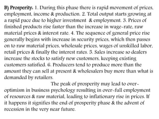 B) Prosperity: 1. During this phase there is rapid movement of prices,
employment, income & production. 2. Total output starts growing at
a rapid pace due to higher investment & employment. 3. Prices of
finished products rise faster than the increase in wage-rate, raw
material prices & interest rate. 4. The sequence of general price rise
generally begins with increase in security prices, which then passes
on to raw material prices, wholesale prices, wages of unskilled labor,
retail prices & finally the interest rates. 5. Sales increase so dealers
increase the stocks to satisfy new customers, keeping existing
customers satisfied. 6. Producers tend to produce more than the
amount they can sell at present & wholesalers buy more than what is
demanded by retailers.
The peak of prosperity may lead to over-
optimism in business psychology resulting in over-full employment
of resources & raw material, leading to inflationary rise in prices. If
it happens it signifies the end of prosperity phase & the advent of
recession in the very near future.
 