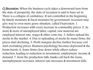 C) Recession: When the business cycle takes a downward turn from
the state of prosperity, the state of recession is said to have set in.
There is a collapse of confidence. If not controlled in the beginning
by timely monetary & fiscal measures by government, recession may
give way to even more grave situation, called Depression. 1.
Production increases with every increase in commodity prices. 2. As
more & more of unemployed labor, capital, raw material are
employed interest rate, wages & other costs rise. 3. Sellers upload the
stocks in the market. 4. Due to uploading of stocks by many firms, the
prices start declining. 5. Profit margins decline further because cost
start overtaking prices. Business psychology becomes depressed & the
boom bursts. 6. Some firms close down while others reduce
reduction, leading to reduction in investment, employment, income &
demand. 7. Soon the production falls, banks call back the loans,
unemployment increases, interest rate increases & investment falls.
 