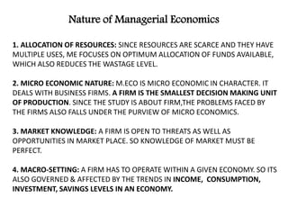 1. ALLOCATION OF RESOURCES: SINCE RESOURCES ARE SCARCE AND THEY HAVE
MULTIPLE USES, ME FOCUSES ON OPTIMUM ALLOCATION OF FUNDS AVAILABLE,
WHICH ALSO REDUCES THE WASTAGE LEVEL.
2. MICRO ECONOMIC NATURE: M.ECO IS MICRO ECONOMIC IN CHARACTER. IT
DEALS WITH BUSINESS FIRMS. A FIRM IS THE SMALLEST DECISION MAKING UNIT
OF PRODUCTION. SINCE THE STUDY IS ABOUT FIRM,THE PROBLEMS FACED BY
THE FIRMS ALSO FALLS UNDER THE PURVIEW OF MICRO ECONOMICS.
3. MARKET KNOWLEDGE: A FIRM IS OPEN TO THREATS AS WELL AS
OPPORTUNITIES IN MARKET PLACE. SO KNOWLEDGE OF MARKET MUST BE
PERFECT.
4. MACRO-SETTING: A FIRM HAS TO OPERATE WITHIN A GIVEN ECONOMY. SO ITS
ALSO GOVERNED & AFFECTED BY THE TRENDS IN INCOME, CONSUMPTION,
INVESTMENT, SAVINGS LEVELS IN AN ECONOMY.
Nature of Managerial Economics
 