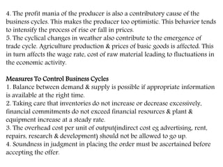 4. The profit mania of the producer is also a contributory cause of the
business cycles. This makes the producer too optimistic. This behavior tends
to intensify the process of rise or fall in prices.
5. The cyclical changes in weather also contribute to the emergence of
trade cycle. Agriculture production & prices of basic goods is affected. This
in turn affects the wage rate, cost of raw material leading to fluctuations in
the economic activity.
Measures To Control Business Cycles
1. Balance between demand & supply is possible if appropriate information
is available at the right time.
2. Taking care that inventories do not increase or decrease excessively,
financial commitments do not exceed financial resources & plant &
equipment increase at a steady rate.
3. The overhead cost per unit of output(indirect cost eg advertising, rent,
repairs, research & development) should not be allowed to go up.
4. Soundness in judgment in placing the order must be ascertained before
accepting the offer.
 