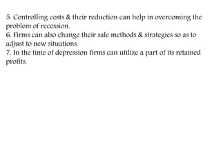 5. Controlling costs & their reduction can help in overcoming the
problem of recession.
6. Firms can also change their sale methods & strategies so as to
adjust to new situations.
7. In the time of depression firms can utilize a part of its retained
profits.
 