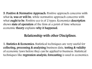 5. Positive & Normative Approach: Positive approach concerns with
what is, was or will be, while normative approach concerns with
what ought to be. Positive eco is of 2 types: Economics description
shows state of operation of the firm at a point of time whereas
economic theory explains why it happened.
Relationship with other Disciplines.
1. Statistics & Economics: Statistical techniques are very useful for
collecting, processing & analyzing business data, testing & validity
of economic laws before they can be applied to business. Statistical
techniques like regression analysis, forecasting is used in economics.
 