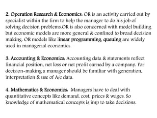 2. Operation Research & Economics: OR is an activity carried out by
specialist within the firm to help the manager to do his job of
solving decision problems.OR is also concerned with model building
but economic models are more general & confined to broad decision
making. OR models like linear programming, queuing are widely
used in managerial economics.
3. Accounting & Economics: Accounting data & statements reflect
financial position, net loss or net profit earned by a company. For
decision-making a manager should be familiar with generation,
interpretation & use of A/c data.
4. Mathematics & Economics: Managers have to deal with
quantitative concepts like demand, cost, prices & wages. So
knowledge of mathematical concepts is imp to take decisions.
 