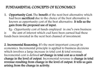 FUNDAMENTAL CONCEPTS OF ECONOMICS
1. Opportunity Cost: The benefit of the next best alternative which
had been sacrificed due to the choice of the best alternative is
known as opportunity cost of the best alternative. It tells us the
gain from the proposed use of input.
Eg- Opportunity cost of funds employed in one’s own business
is the amt of interest which cud have been earned had these
funds been invested in the next best channel of investment.
2. Incremental Reasoning: It’s the most important concept in
economics. Incremental principle is applied to business decisions
which involves a large increase in total cost & total revenue.
Incremental cost is defined as”change in total cost as a result of
change in the level of output. Incremental revenue is change in total
revenue resulting from change in the level of output. It tells us gain
arising from the change in activity.
 