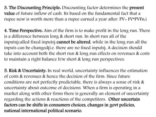 3. The Discounting Principle: Discounting factor determines the present
value of future inflow of cash. Its based on the fundamental fact that a
rupee now is worth more than a rupee earned a year after. PV= FV*PVFn,i
4. Time Perspective: Aim of the firm is to make profit in the long run. There
is a difference between long & short run. In short run all of the
inputs(called fixed inputs) cannot be altered, while in the long run all the
inputs can be changed(i.e. there are no fixed inputs). A decision should
take into account both the short run & long run effects on revenues & costs
to maintain a right balance b/w short & long run perspectives.
5. Risk & Uncertainty: In real world, uncertainty influences the estimation
of costs & revenues & hence the decision of the firm. Since future
conditions are not perfectly predictable, there is always a sense of risk &
uncertainty about outcome of decisions. When a firm is operating in a
market along with other firms there is generally an element of uncertainty
regarding the actions & reactions of the competitors. Other uncertain
factors can be shifts in consumers choices, changes in govt policies,
national international political scenario.
 