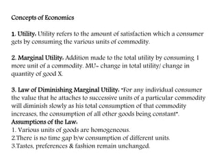 Concepts of Economics
1. Utility: Utility refers to the amount of satisfaction which a consumer
gets by consuming the various units of commodity.
2. Marginal Utility: Addition made to the total utility by consuming 1
more unit of a commodity. MU= change in total utility/ change in
quantity of good X.
3. Law of Diminishing Marginal Utility: “For any individual consumer
the value that he attaches to successive units of a particular commodity
will diminish slowly as his total consumption of that commodity
increases, the consumption of all other goods being constant”.
Assumptions of the Law:
1. Various units of goods are homogeneous.
2.There is no time gap b/w consumption of different units.
3.Tastes, preferences & fashion remain unchanged.
 