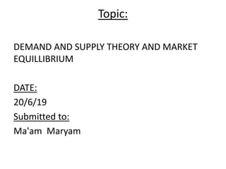 Topic:
DEMAND AND SUPPLY THEORY AND MARKET
EQUILLIBRIUM
DATE:
20/6/19
Submitted to:
Ma'am Maryam
 