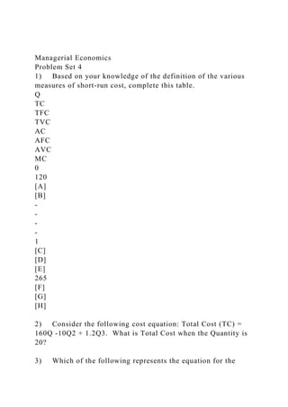 Managerial Economics
Problem Set 4
1) Based on your knowledge of the definition of the various
measures of short-run cost, complete this table.
Q
TC
TFC
TVC
AC
AFC
AVC
MC
0
120
[A]
[B]
-
-
-
-
1
[C]
[D]
[E]
265
[F]
[G]
[H]
2) Consider the following cost equation: Total Cost (TC) =
160Q -10Q2 + 1.2Q3. What is Total Cost when the Quantity is
20?
3) Which of the following represents the equation for the
 