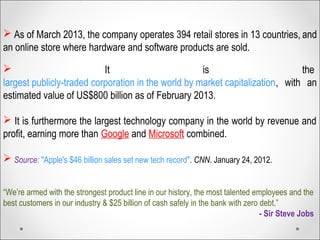  
 As of March 2013, the company operates 394 retail stores in 13 countries, and
an online store where hardware and software products are sold.
 It is the
largest publicly-traded corporation in the world by market capitalization, with an
estimated value of US$800 billion as of February 2013.
 It is furthermore the largest technology company in the world by revenue and
profit, earning more than Google and Microsoft combined.
 Source: "Apple's $46 billion sales set new tech record". CNN. January 24, 2012.
“We’re armed with the strongest product line in our history, the most talented employees and the
best customers in our industry & $25 billion of cash safely in the bank with zero debt.”
- Sir Steve Jobs
 
