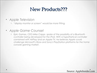 New Products???New Products???
• Apple Television
o “display monitor or screen” would be more fitting.
• Apple Game Counsel
o Epic Games, CEO Mike Capps spoke of the possibility of a Bluetooth
controller being developed for the iPad. With a hypothetical controller
combined with AirPlay and an Apple TV, he believes Apple could
challenge Microsoft's Xbox and Sony's PlayStation platforms for the home
console gaming market.
Source: AppleInsider.com
 