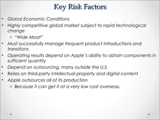 Key Risk FactorsKey Risk Factors
• Global Economic Conditions
• Highly competitive global market subject to rapid technological
change
o “Wide Moat”
• Must successfully manage frequent product introductions and
transitions
• Operating results depend on Apple’s ability to obtain components in
sufficient quantity
• Depend on outsourcing, many outside the U.S.
• Relies on third-party intellectual property and digital content
• Apple outsources all of its production
o Because it can get it at a very low cost overseas.
 