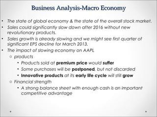 Business Analysis-Macro EconomyBusiness Analysis-Macro Economy
• The state of global economy & the state of the overall stock market.
• Sales could significantly slow down after 2016 without new
revolutionary products.
• Sales growth is already slowing and we might see first quarter of
significant EPS decline for March 2013.
• The impact of slowing economy on AAPL
o products
• Products sold at premium price would suffer
• Some purchases will be postponed, but not discarded
• Innovative products at its early life cycle will still grow
o Financial strength
• A strong balance sheet with enough cash is an important
competitive advantage
 