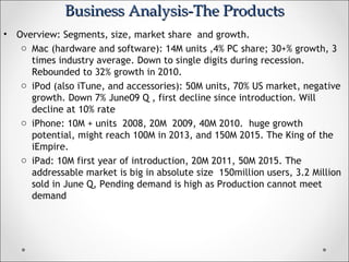 Business Analysis-The ProductsBusiness Analysis-The Products
• Overview: Segments, size, market share and growth.
o Mac (hardware and software): 14M units ,4% PC share; 30+% growth, 3
times industry average. Down to single digits during recession.
Rebounded to 32% growth in 2010.
o iPod (also iTune, and accessories): 50M units, 70% US market, negative
growth. Down 7% June09 Q , first decline since introduction. Will
decline at 10% rate
o iPhone: 10M + units 2008, 20M 2009, 40M 2010. huge growth
potential, might reach 100M in 2013, and 150M 2015. The King of the
iEmpire.
o iPad: 10M first year of introduction, 20M 2011, 50M 2015. The
addressable market is big in absolute size 150million users, 3.2 Million
sold in June Q, Pending demand is high as Production cannot meet
demand
 