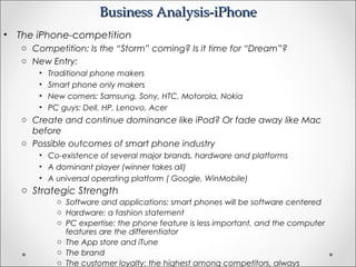 Business Analysis-iPhoneBusiness Analysis-iPhone
• The iPhone-competition
o Competition: Is the “Storm” coming? Is it time for “Dream”?
o New Entry:
• Traditional phone makers
• Smart phone only makers
• New comers: Samsung, Sony, HTC, Motorola, Nokia
• PC guys: Dell, HP, Lenovo, Acer
o Create and continue dominance like iPod? Or fade away like Mac
before
o Possible outcomes of smart phone industry
• Co-existence of several major brands, hardware and platforms
• A dominant player (winner takes all)
• A universal operating platform ( Google, WinMobile)
o Strategic Strength
o Software and applications: smart phones will be software centered
o Hardware: a fashion statement
o PC expertise: the phone feature is less important, and the computer
features are the differentiator
o The App store and iTune
o The brand
o The customer loyalty: the highest among competitors, always
 