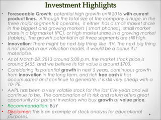 Investment HighlightsInvestment Highlights
• Foreseeable Growth: potential high growth until 2016 with current
product lines. Although the total size of the company is huge, in the
three major segments it operates, it either has a small market share
in the biggest and growing markets ( smart phones ), small market
share in a big market (PC), or high market share in a growing market
(tablets). The growth potential in all three segments are still high.
• Innovation: There might be next big thing like iTV. The next big thing
is not priced in our valuation model, it would be a bonus if it
materialize.
• As of March 28, 2013 around 5:00 p.m. the market stock price is
around $455, and we believe its fair value is around $700.
• Considering its potential growth in next 5 years, continuous growth
from innovation in the long term, and rich free cash it has
accumulated and continue to generate, it is still very cheap with a
10- PE.
• AAPL has been a very volatile stock for the last five years and will
continue to be. The combination of its risk and return offers great
opportunity for patient investors who buy growth at value price.
• Recommendation: BUY
• Disclaimer: This is an example of stock analysis for educational
purposes.
 