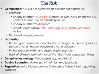 TheThe RiskRisk
• Competition: AAPL is not Microsoft at any fronts it competes.
o Enemies:
• Enemy number 1: Google. Competes with AAPL on mobile OS,
Tablets, internet TV, and possibly music.
• Enemy number 2: Microsoft
• Smart phone family: HTC, Samsung, Sony, RIMM, Motorola,
Nokia.
o Price and margin pressure
• Leadership
o Tim is a great operator, coordinator, manager, but not a “product
person”, not a “marketing genius”, not a visionary
o Power struggle within and Apple might lose talent
o Lack of ultimate authority to do the “right” but unpopular thing
• Disruptive technology: Web-based app and html5
• Double Recession: slower growth of high end products
• Regulation: not a big concern as Software or interest, but a growing
concern
 