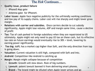 • Quality issue, product failure
o iPhone5 Map gate
o Antenna gate for iPhone4.
• Labor issues: Apple face negative publicity for the unfriendly working conditions
and low pay of its supply chains. Labor cost will rise sharply and might lower gross
margin.
• Relations with carrier and subsidies. Once carriers decide to cut subsidy
significantly, Apple might lose volume, ASP and margin same time, cause a decline
of profit
• Tax: Tax of cash parked in foreign subsidiary when they are repatriated to US
ultimately. Apple might not only need to pay US tax on these cash, but its effective
tax rate on future earnings would eventually rise to 30% + level, lowering its
earning power significantly.
• Too big: AAPL has a market cap higher than Soft, and the only direction from top
is going down.
• Valuation: Current valuation is still high, compared with Soft and Intc.
• Android: Competition like Android is catching up
• Margin: Margin might collapse because of competition
• Growth: Growth will slow down. Rule of big numbers.
• Lawsuit: patent lawsuit banned it from delivering smart phones.
• Brand : The brand might be diluted when Apple lower prices and go
TheThe RiskRisk Continues…Continues…
 