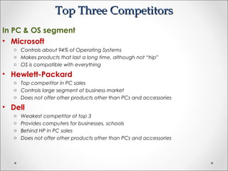 Top Three CompetitorsTop Three Competitors
In PC & OS segment
• Microsoft
o Controls about 94% of Operating Systems
o Makes products that last a long time, although not “hip”
o OS is compatible with everything
• Hewlett-Packard
o Top competitor in PC sales
o Controls large segment of business market
o Does not offer other products other than PCs and accessories
• Dell
o Weakest competitor of top 3
o Provides computers for businesses, schools
o Behind HP in PC sales
o Does not offer other products other than PCs and accessories
 