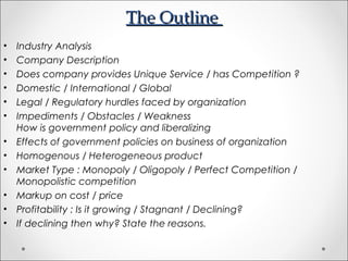 The OutlineThe Outline
• Industry Analysis
• Company Description
• Does company provides Unique Service / has Competition ?
• Domestic / International / Global
• Legal / Regulatory hurdles faced by organization
• Impediments / Obstacles / Weakness
How is government policy and liberalizing
• Effects of government policies on business of organization
• Homogenous / Heterogeneous product
• Market Type : Monopoly / Oligopoly / Perfect Competition /
Monopolistic competition
• Markup on cost / price
• Profitability : Is it growing / Stagnant / Declining?
• If declining then why? State the reasons.
 