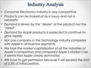 Industry AnalysisIndustry Analysis
• Consumer Electronics Industry is very competitive
• Products can be looked at as a luxury and not a
necessity.
• Demand is driven by the “desire” of the product not the
“need”
• Demand for Apple products is expected to continue to
grow rapidly
• Not one company in the Technology industry competes
with Apple in all business segments.
• We took the market capitalization of all the industries of
Apple’s competitors and compared Apple’s Market Cap.
It seems that Apple clearly dominates.
• Will have to get permission because it will exceed the limit
of 2.5% of initial position.
 