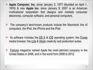  Apple Computer, Inc. since January 3, 1977 (founded on April 1,
1976) & now Apple Inc. since January 9, 2007 is an American
multinational corporation that designs and markets consumer
electronics, computer software, and personal computers.
 The company's best-known products include the Macintosh line of
computers, the iPod, the iPhone and the iPad.
 Its software includes the OS X & iOS operating system; the iTunes
media browser; the iLife & iWork creativity and production suites.
 Fortune magazine named Apple the most admired company in the
United States in 2008, and in the world from 2008 to 2012.
 
