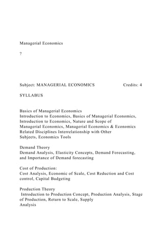Managerial Economics
?
Subject: MANAGERIAL ECONOMICS Credits: 4
SYLLABUS
Basics of Managerial Economics
Introduction to Economics, Basics of Managerial Economics,
Introduction to Economics, Nature and Scope of
Managerial Economics, Managerial Economics & Economics
Related Disciplines Interrelationship with Other
Subjects, Economics Tools
Demand Theory
Demand Analysis, Elasticity Concepts, Demand Forecasting,
and Importance of Demand forecasting
Cost of Production:
Cost Analysis, Economic of Scale, Cost Reduction and Cost
control, Capital Budgeting
Production Theory
Introduction to Production Concept, Production Analysis, Stage
of Production, Return to Scale, Supply
Analysis
 