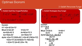 Optimasi Ekonomi
3. Kaidah Penurunan Fungsi
4. Kaidah Hasil Dua Fungsi/Perkalian
)
(
)
(
.
x
f
V
dan
x
f
U
UdV
VdU
dx
dy
maka
V
U
Y





Contoh:
4.Y =(2x-6)⁵(3x+7)⁶
Misal:U=(2x-6)⁵ V=(3x+7)⁶
du=5(2x-6)⁴.2 dv=6(3x+7)⁵.3
du=10(2x-6)⁴ dv=18(3x+7)⁵
dy/dx =(3x+7)⁶.[10(2x-6)⁴ ] +(2x-6)⁵.[18(3x+7)⁵]
=2(3x+7)⁵.(2x-6)⁴[5(3x+7) +9(2x-6)]
= 2(3x+7)⁵.(2x-6)⁴.(33x- 19)
5. Kaidah Pembagian Dua Fungsi
2
.
V
UdV
dU
V
dx
dy
maka
V
U
Y



Contoh:
5.Y = 2x-5
4x+1
Misal: U=2X-5 V=4X+1
du=2 dv=4
dy/dx=(4x+1).2 – (2x-5).4
(4x+1)²
= 8x+2 – 8x – 20
(4x+1)²
= – 18
(4x+1)²
 