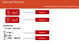 Optimasi Ekonomi
4. Memaksimalkan dan Meminimalkan Fungsi
𝒅²𝒚
𝒅²𝒙
= 𝐥𝐢𝐦
∆𝒙→𝟎
∆𝒀
∆𝑿
𝒅𝒚
𝒅𝒙
= 𝐥𝐢𝐦
∆𝒙→𝟎
∆𝒀
∆𝑿
Y = 2x⁴ – 5x3+3x2
Turunan I
Turunan II
Contoh Soal
𝒅𝒚
𝒅𝒙
= 8x3 –
15x2+6x
Turunan I
𝒅𝒚
𝒅𝒙
= 24x2 – 30x+6 Turunan II
𝒅(𝑻𝑹)
𝒅Q
=0
 