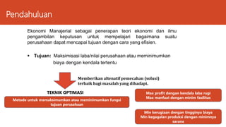 Pendahuluan
Ekonomi Manajerial sebagai penerapan teori ekonomi dan ilmu
pengambilan keputusan untuk mempelajari bagaimana suatu
perusahaan dapat mencapai tujuan dengan cara yang efisien.
 Tujuan: Maksimisasi laba/nilai perusahaan atau meminimumkan
biaya dengan kendala tertentu
Memberikan altenatif pemecahan (solusi)
terbaik bagi masalah yang dihadapi.
TEKNIK OPTIMASI
Metode untuk memaksimumkan atau meminimumkan fungsi
tujuan perusahaan
Max profit dengan kendala laba rugi
Max manfaat dengan minim fasilitas
Min kerugiaan dengan tingginya biaya
Min kegagalan produksi dengan minimnya
sarana
 