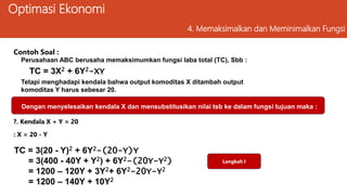 Optimasi Ekonomi
4. Memaksimalkan dan Meminimalkan Fungsi
?. Kendala X + Y = 20
TC = 3(20 - Y)2 + 6Y2-(20-Y)Y
= 3(400 - 40Y + Y2) + 6Y2-(20Y-Y2)
= 1200 – 120Y + 3Y2+ 6Y2-20Y-Y2
= 1200 – 140Y + 10Y2
Tetapi menghadapi kendala bahwa output komoditas X ditambah output
komoditas Y harus sebesar 20.
Perusahaan ABC berusaha memaksimumkan fungsi laba total (TC), Sbb :
Dengan menyelesaikan kendala X dan mensubstitusikan nilai tsb ke dalam fungsi tujuan maka :
Contoh Soal :
: X = 20 - Y
TC = 3X2 + 6Y2-XY
Langkah I
 