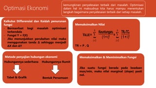 Optimasi Ekonomi
1. Memaksimalkan nilai perusahaan
2. Metode penyajian hubungan ekonomi
3. Kalkulus differensial dan kaidah kaidah
penurunan fungsi
4. Memaksimalkan dan meminimalkan fungsi
kemungkinan penyelesaian terbaik dari masalah. Optimisasi
dalam hal ini maksudnya kita harus mampu menentukan
langkah bagaimana penyelesaian terbaik dari setiap masalah.
Memaksimalkan Nilai
TR = P . Q
VALUE = 

n
t 1
Keuntungant
(1+I )t = 

n
t 1
TRt-TCt
( 1 + i )t
Metode penyajian hubungan ekonomi
Hubungannya sederhana
Tabel & Grafik
Hubungannya Rumit
Bentuk Persamaan
Kalkulus Differensial dan Kaidah penurunan
fungsi
- Bermanfaat bagi masalah optimisasi
terkendala
- Fungsi Y = f(X)
- Jika menunjukkan perubahan nilai maka
menggunakan tanda Δ sehingga menjadi
ΔX dan ΔY
Memaksimalkan & Meminimalkan Fungsi
Jika suatu fungsi berada pada keadaan
max/min, maka nilai marginal (slope) pasti
nol.
 