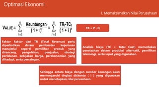 Optimasi Ekonomi
1. Memaksimalkan Nilai Perusahaan
VALUE = 

n
t 1
Keuntungant
( 1 + I )t = 

n
t 1
TRt-TCt
( 1 + i )t TR = P . Q
Faktor Faktor dari TR (Total Revenue) perlu
diperhatikan dalam pembuatan keputusan
manajerial seperti pemilihan produk yang
dirancang, pengolahan, penjualan, strategi
periklanan, kebijakan harga, perekonomian yang
dihadapi, serta persaingan.
Analisis biaya (TC = Total Cost) memerlukan
penelaahan sistem produksi alternatif, pemilihan
teknologi, serta input yang digunakan.
Sehingga antara biaya dengan sumber keuangan akan
memengaruhi tingkat diskonto ( i ) yang digunakan
untuk menetapkan nilai perusahaan.
 