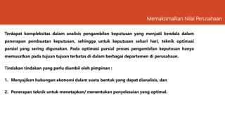 Terdapat kompleksitas dalam analisis pengambilan keputusan yang menjadi kendala dalam
penerapan pembuatan keputusan, sehingga untuk keputusan sehari hari, teknik optimasi
parsial yang sering digunakan. Pada optimasi parsial proses pengambilan keputusan hanya
memusatkan pada tujuan tujuan terbatas di dalam berbagai departemen di perusahaan.
Tindakan tindakan yang perlu diambil oleh pimpinan :
1. Menyajikan hubungan ekonomi dalam suatu bentuk yang dapat dianalisis, dan
2. Penerapan teknik untuk menetapkan/ menentukan penyelesaian yang optimal.
Memaksimalkan Nilai Perusahaan
 