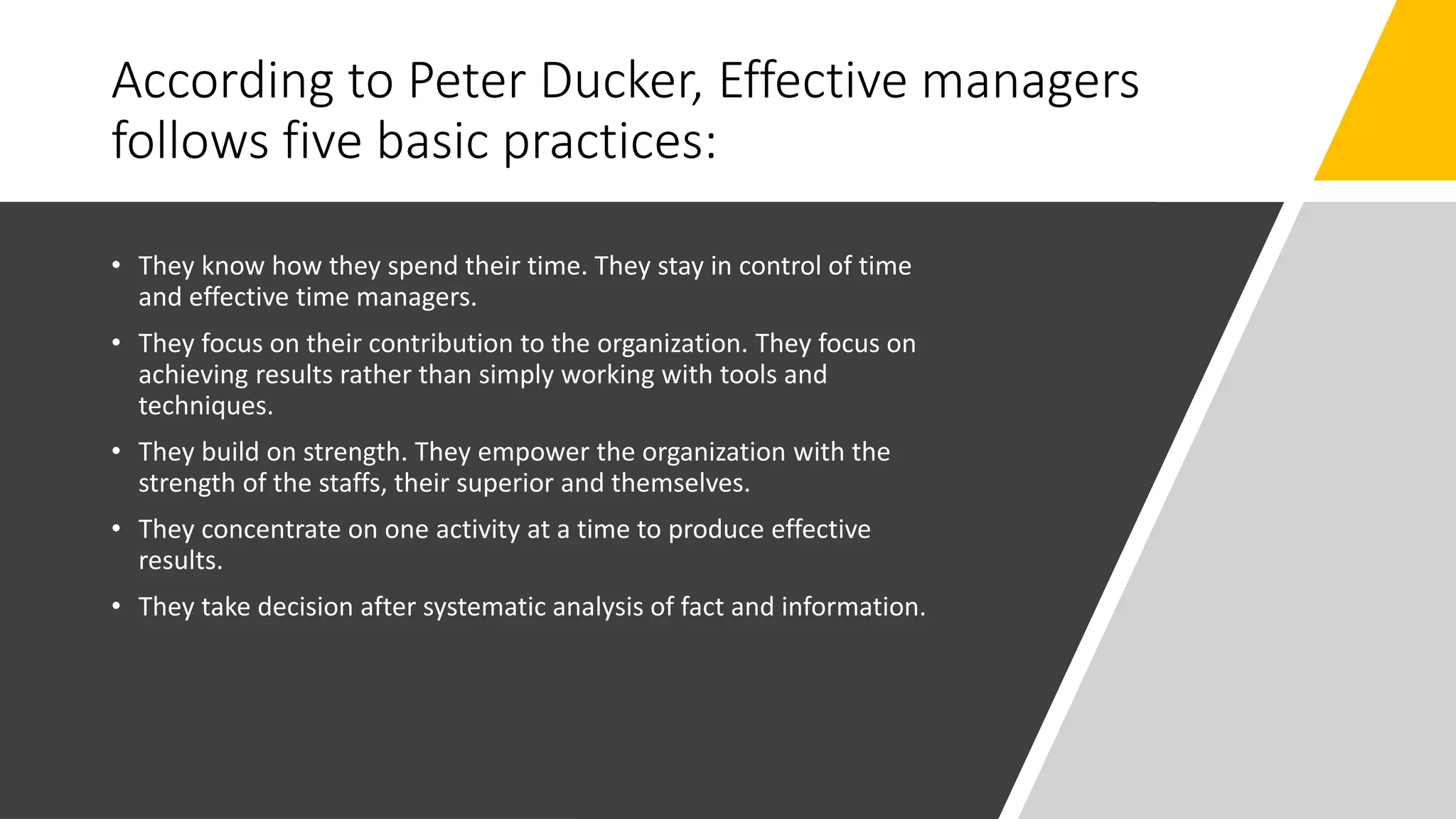 According to Peter Ducker, Effective managers
follows five basic practices:
• They know how they spend their time. They stay in control of time
and effective time managers.
• They focus on their contribution to the organization. They focus on
achieving results rather than simply working with tools and
techniques.
• They build on strength. They empower the organization with the
strength of the staffs, their superior and themselves.
• They concentrate on one activity at a time to produce effective
results.
• They take decision after systematic analysis of fact and information.
 