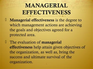 MANAGERIAL
EFFECTIVENESS
 Managerial effectiveness is the degree to
which management actions are achieving
the goals and objectives agreed for a
protected area.
 The evaluation of managerial
effectiveness help attain given objectives of
the organization, as well as, bring the
success and ultimate survival of the
organization. 1
 