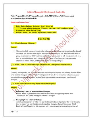1 | P a g e
Subject: Managerial Effectiveness & Leadership
Notes Prepared By: Prof.Vinayak Uparate , B.E.,MBA(HR),M.Phil(Commerce &
Management- Specialization HR)
Important Instructions:
1) Refer Below Pdf as a Reference Study Material.
2) ****Prepare All Questions and Wherever Necessary At Extra Description
3) Understand all the Points Neatly
4) Prepare Some Case Studies Related to “Leadership”
Unit No 01:
Q.1) What is Internal Dialogue??
Answer:
• The way in which you apply logic to what is happening. This logic may sometimes be skewed
or driven. It is the little voice in your head that comments on your life. whether that is what is
going on around you OR what you are thinking consciously or sub-consciously. All of us
have an internal dialogue, and it runs all the time. Some of us, however, may pay more
attention to it than others, and be more skilled at manipulating it.
Q.2) Write - How an Internal Dialogue is Helpful and Unhelpful for an Individual ?
Answer:
Generally smiling makes you feel happy when you are in Negative language and unhappy thoughts. Here
your internal dialogue, tends towards ‘beating yourself up’. If you are inclined to be anxious, your
internal dialogue can make you more anxious Somewhere anxiety can also upset your internal
dialogue.
Q.3) Write about How to manage Your Internal Dialogue??
Answer:
1. Becoming Aware of Your Internal Dialogue:
Give a Space to your brain to become aware of what it happening around You.
You Should be Aware about your Internal Dialogue
2. Changing Your Internal Dialogue
After becoming aware of what you are thinking, the kinds of patterns that your thoughts
tend to make, you can then do something about changing them, if necessary. Think
Positively, not Negatively It is important to try to avoid negative thinking in your internal
 
