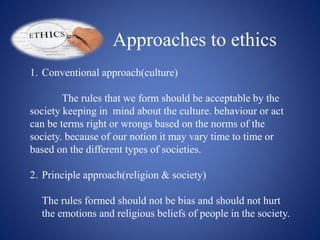 Approaches to ethics
1. Conventional approach(culture)
The rules that we form should be acceptable by the
society keeping in mind about the culture. behaviour or act
can be terms right or wrongs based on the norms of the
society. because of our notion it may vary time to time or
based on the different types of societies.
2. Principle approach(religion & society)
The rules formed should not be bias and should not hurt
the emotions and religious beliefs of people in the society.
 