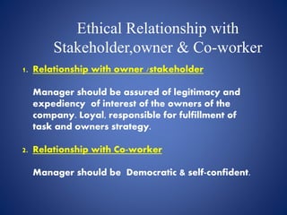 Ethical Relationship with
Stakeholder,owner & Co-worker
1. Relationship with owner /stakeholder
Manager should be assured of legitimacy and
expediency of interest of the owners of the
company. Loyal, responsible for fulfillment of
task and owners strategy.
2. Relationship with Co-worker
Manager should be Democratic & self-confident.
 