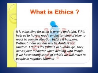 It is a baseline for what is wrong and right. Ethic
help us to have a ready understanding of How to
react to certain situation before it happens.
Without it our actions will be Aimless and
random. Ethic is REQUIRED in human life. They
Act as your mediator when dealing with People.
If we have wrong sense of ethic’s we will react to
people in negative Manner
 