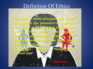 Definition Of Ethics
The code of moral principles and values
that govern the behaviors of a person
or a group regarding what is Right and
wrong .These moral codes revolve
around establishing Values and
principles and may not be same from
culture to culture
It includes Science , morality and
Human acts
- Socarates
 