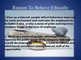 Reason To Behave Ethically
 View as a internal people ethical behaviour improves
the work enviroment and motivates the employees to
do better,it also evoke a sense of pride and improves
company image in the eyes of employee.
 While as a external people ethical behaviour
improves the public image of the company and helps in
overall development. Eventually it leads to cultural and
behavioural enrichment among internal staff of the
organization.
 