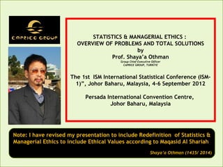STATISTICS & MANAGERIAL ETHICS :
OVERVIEW OF PROBLEMS AND TOTAL SOLUTIONS
by
Prof. Shaya’a Othman
Group Chief Executive Officer
CAPRICE GROUP, TURKIYE

The 1st ISM International Statistical Conference (ISM1)”, Johor Baharu, Malaysia, 4-6 September 2012
Persada International Convention Centre,
Johor Baharu, Malaysia

Note: I have revised my presentation to include Redefinition of Statistics &
Managerial Ethics to include Ethical Values according to Maqasid Al Shariah
Shaya’a Othman (1435/ 2014)

 