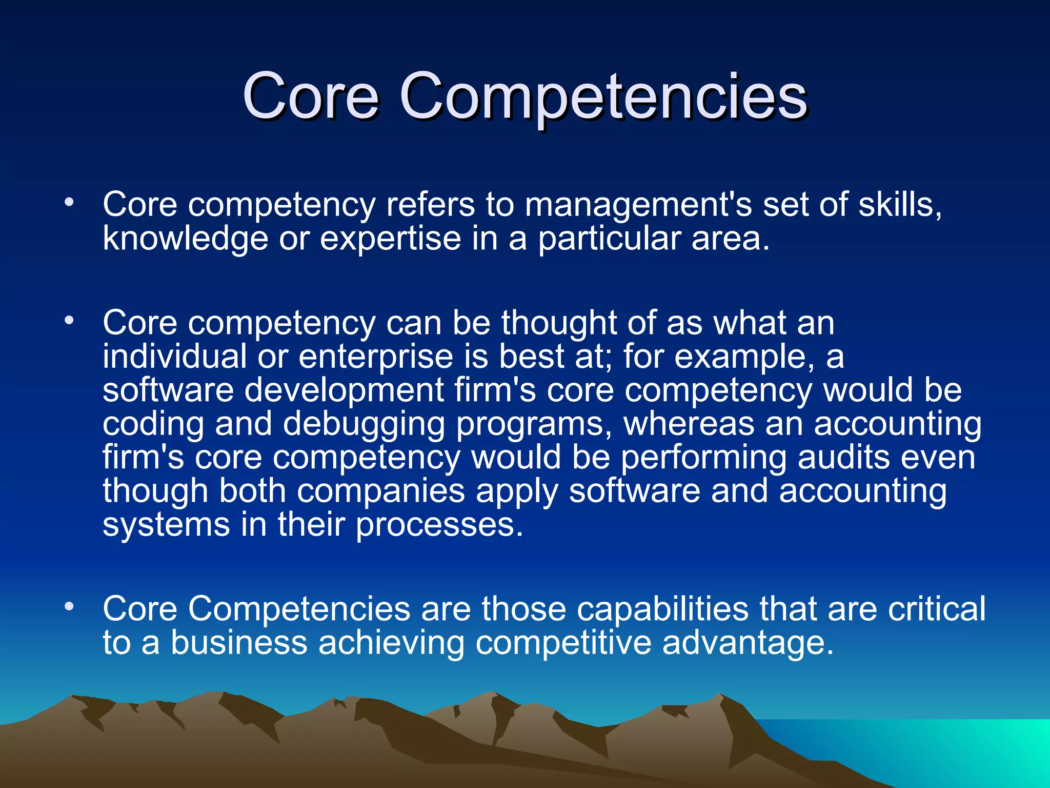 Core Competencies Core competency refers to management's set of skills, knowledge or expertise in a particular area.  Core competency can be thought of as what an individual or enterprise is best at; for example, a software development firm's core competency would be coding and debugging programs, whereas an accounting firm's core competency would be performing audits even though both companies apply software and accounting systems in their processes. Core Competencies are those capabilities that are critical to a business achieving competitive advantage. 