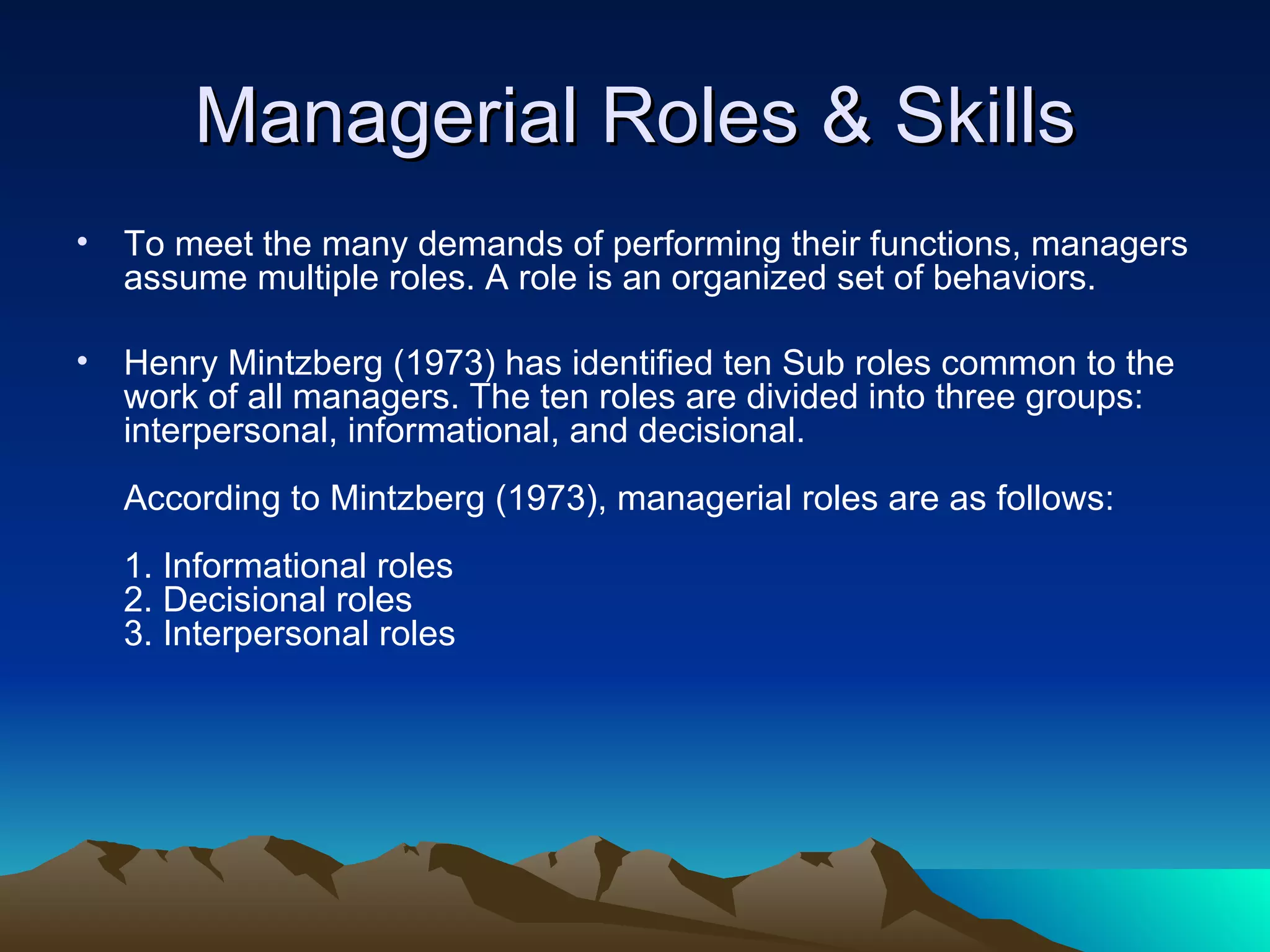 Managerial Roles & Skills To meet the many demands of performing their functions, managers assume multiple roles. A role is an organized set of behaviors.  Henry Mintzberg (1973) has identified ten Sub roles common to the work of all managers. The ten roles are divided into three groups: interpersonal, informational, and decisional. According to Mintzberg (1973), managerial roles are as follows:  1. Informational roles  2. Decisional roles  3. Interpersonal roles  