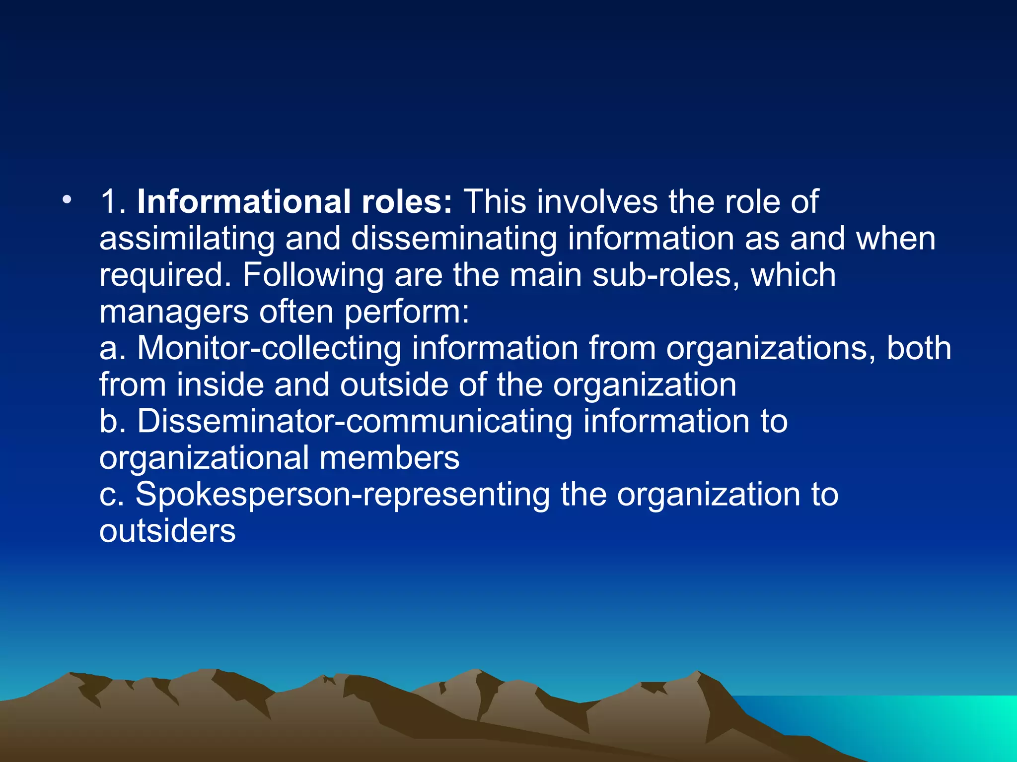 1.  Informational roles:  This involves the role of assimilating and disseminating information as and when required. Following are the main sub-roles, which managers often perform:  a. Monitor-collecting information from organizations, both from inside and outside of the organization  b. Disseminator-communicating information to organizational members  c. Spokesperson-representing the organization to outsiders  